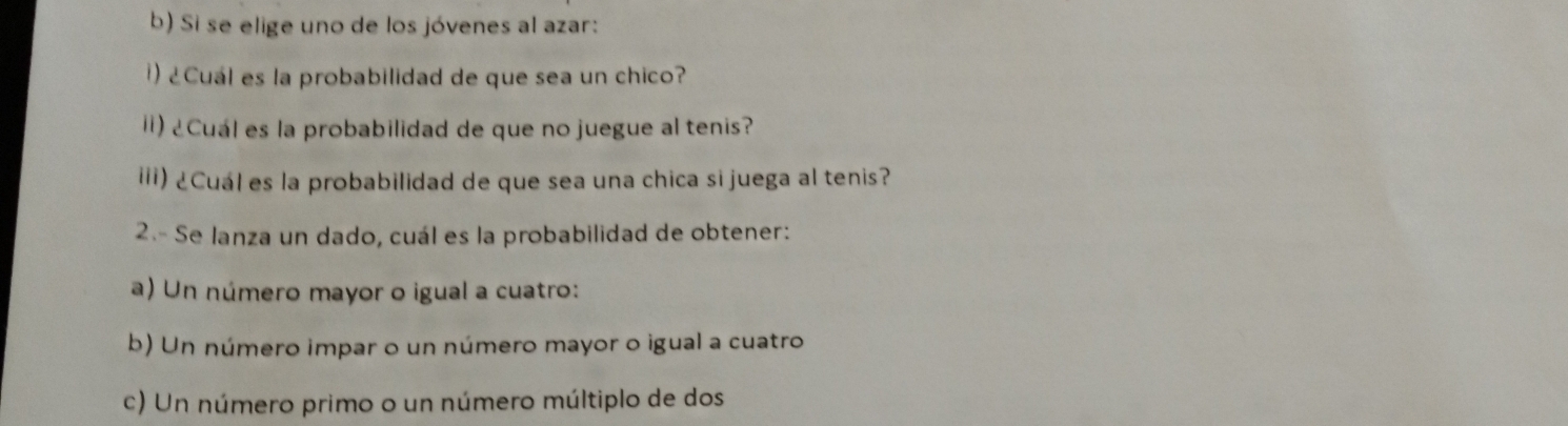 Si se elige uno de los jóvenes al azar: 
) ¿Cuál es la probabilidad de que sea un chico? 
Ii) ¿Cuál es la probabilidad de que no juegue al tenis? 
iii) ¿Cuál es la probabilidad de que sea una chica si juega al tenis? 
2.- Se lanza un dado, cuál es la probabilidad de obtener: 
a) Un número mayor o igual a cuatro: 
b) Un número impar o un número mayor o igual a cuatro 
c) Un número primo o un número múltiplo de dos