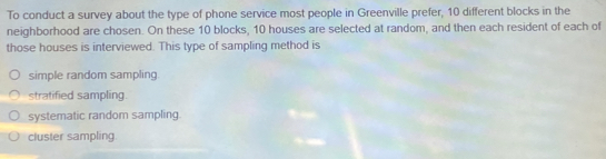 To conduct a survey about the type of phone service most people in Greenville prefer, 10 different blocks in the
neighborhood are chosen. On these 10 blocks, 10 houses are selected at random, and then each resident of each of
those houses is interviewed. This type of sampling method is
simple random sampling
stratified sampling.
systematic random sampling.
cluster sampling