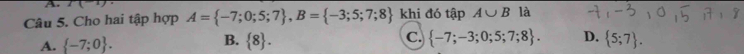 1(-1) 
Câu 5. Cho hai tập hợp A= -7;0;5;7 , B= -3;5;7;8 khi đó tập A∪ B là
A.  -7;0. B.  8. C.  -7;-3;0;5;7;8. D.  5;7.