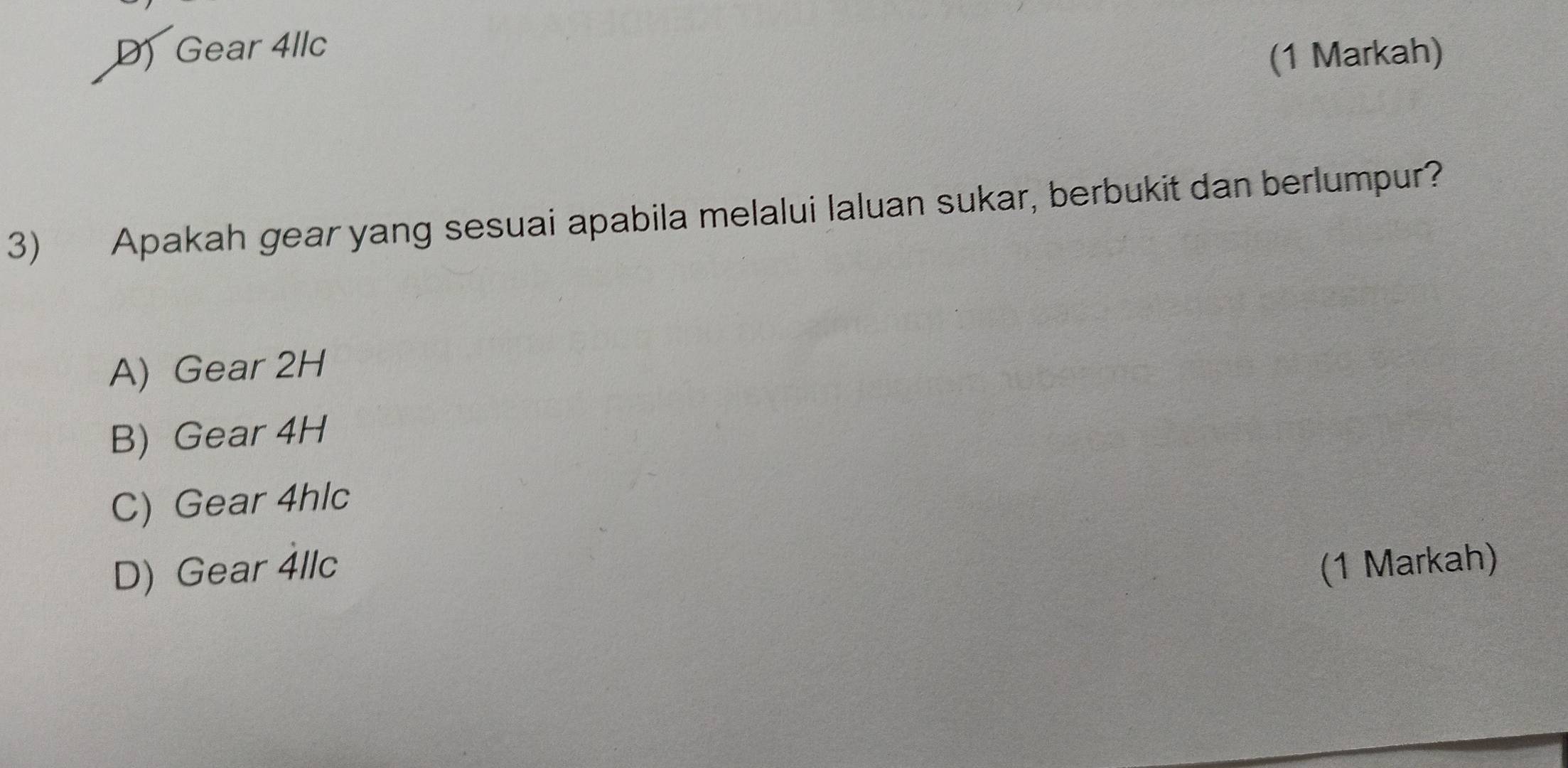 D) Gear 4llc
(1 Markah)
3) Apakah gear yang sesuai apabila melalui laluan sukar, berbukit dan berlumpur?
A) Gear 2H
B) Gear 4H
C) Gear 4hlc
D) Gear 4llc (1 Markah)