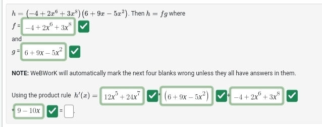 h=(-4+2x^6+3x^8)(6+9x-5x^2). Then h=fg where
f=-4+2x^6+3x^8
and
g=6+9x-5x^2
NOTE: WeBWorK will automatically mark the next four blanks wrong unless they all have answers in them. 
Using the product rule h'(x)= 12x^5+24x^7 (6+9x-5x^2) -4+2x^6+3x^8
9-10x =□.