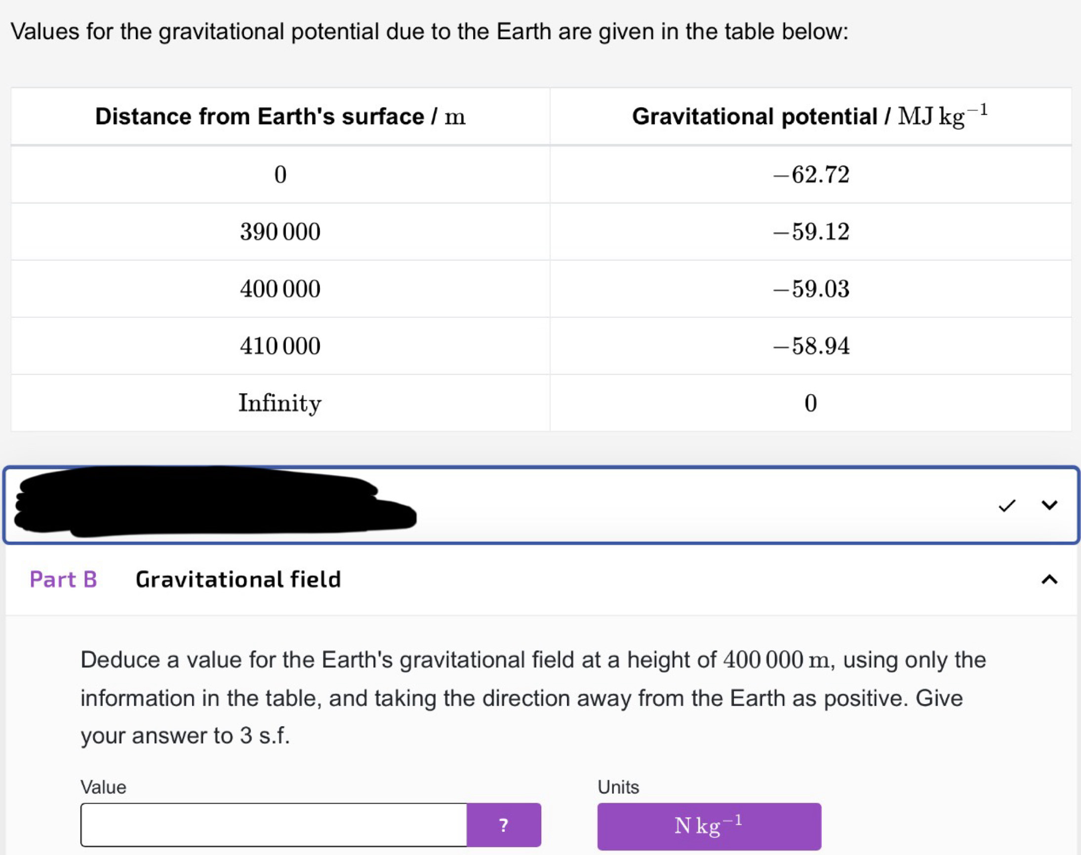 Values for the gravitational potential due to the Earth are given in the table below:
Part B Gravitational field
Deduce a value for the Earth's gravitational field at a height of 400 000 m, using only the
information in the table, and taking the direction away from the Earth as positive. Give
your answer to 3 s.f.
Value Units
？
Nkg^(-1)