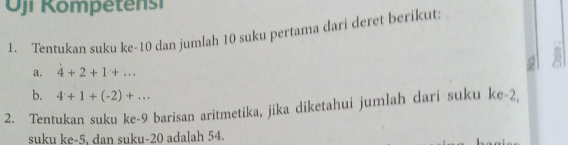 Oji Kompetensi 
1. Tentukan suku ke -10 dan jumlah 10 suku pertama dari deret berikut: 
a. 4+2+1+... 
b. 4+1+(-2)+... 
2. Tentukan suku ke- 9 barisan aritmetika, jika diketahui jumlah dari suku ke -2, 
suku ke -5, dan suku- 20 adalah 54.