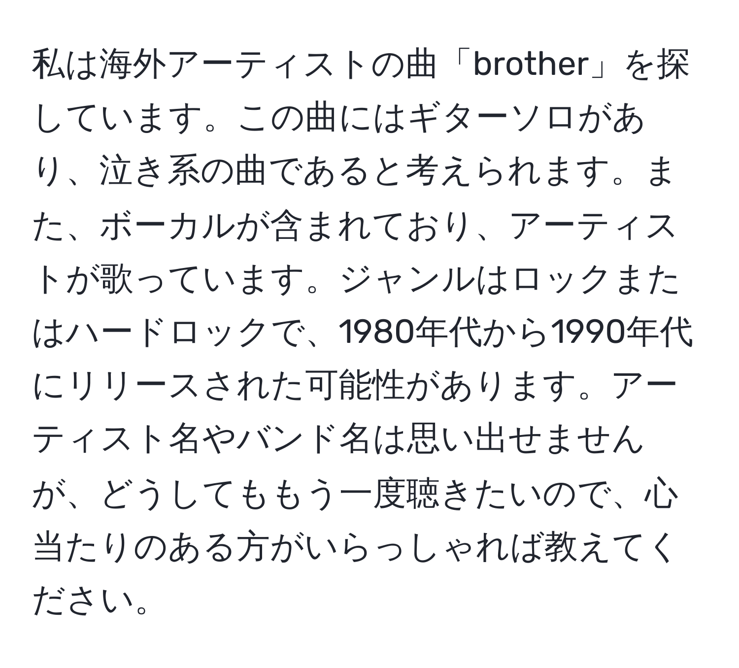 私は海外アーティストの曲「brother」を探しています。この曲にはギターソロがあり、泣き系の曲であると考えられます。また、ボーカルが含まれており、アーティストが歌っています。ジャンルはロックまたはハードロックで、1980年代から1990年代にリリースされた可能性があります。アーティスト名やバンド名は思い出せませんが、どうしてももう一度聴きたいので、心当たりのある方がいらっしゃれば教えてください。