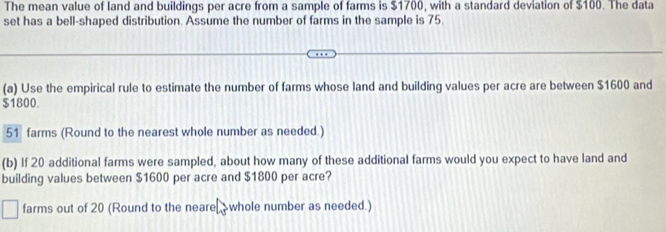 The mean value of land and buildings per acre from a sample of farms is $1700, with a standard deviation of $100. The data
set has a bell-shaped distribution. Assume the number of farms in the sample is 75.
(a) Use the empirical rule to estimate the number of farms whose land and building values per acre are between $1600 and
$1800.
51 farms (Round to the nearest whole number as needed.)
(b) If 20 additional farms were sampled, about how many of these additional farms would you expect to have land and
building values between $1600 per acre and $1800 per acre?
farms out of 20 (Round to the neare whole number as needed.)