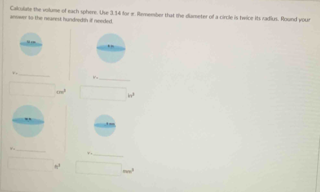 Calculate the volume of each sphere. Use 3.14 for π. Remember that the diameter of a circle is twice its radius. Round your 
answer to the nearest hundredth if needed. 
 2 cm
_ V=
V= _
□ cm^3 □ in^3
_ V_-
V· _
□ ft^3 □ mm^3