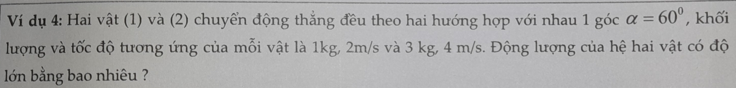 Ví dụ 4: Hai vật (1) và (2) chuyển động thẳng đều theo hai hướng hợp với nhau 1 góc alpha =60° , khối 
lượng và tốc độ tương ứng của mỗi vật là 1kg, 2m/s và 3 kg, 4 m/s. Động lượng của hệ hai vật có độ 
lớn bằng bao nhiêu ?