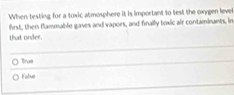 When testing for a toxic atmosphere it is important to test the oxygen level
first, then flammable gases and vapors, and finally toxic air contaminants, in
that order.
True
False