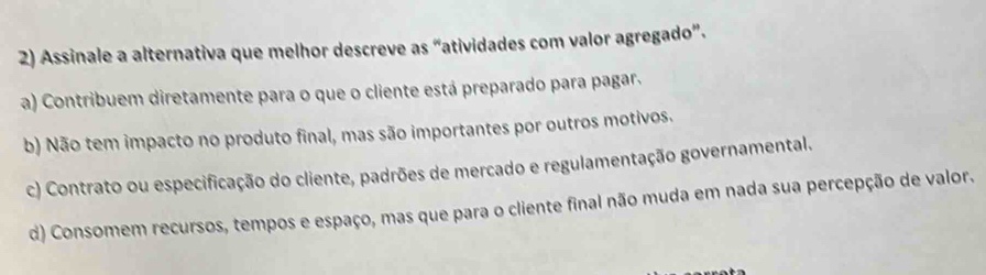 Assinale a alternativa que melhor descreve as “atividades com valor agregado”.
a) Contribuem diretamente para o que o cliente está preparado para pagar.
b) Não tem impacto no produto final, mas são importantes por outros motivos.
c) Contrato ou especificação do cliente, padrões de mercado e regulamentação governamental.
d) Consomem recursos, tempos e espaço, mas que para o cliente final não muda em nada sua percepção de valor.