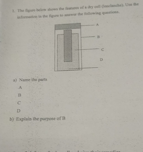 The figure below shows the features of a dry cell (lenclanche). Use the
information in the figure to answer the following questions.
a) Name the parts
A
B
C
D
b) Explain the purpose of B