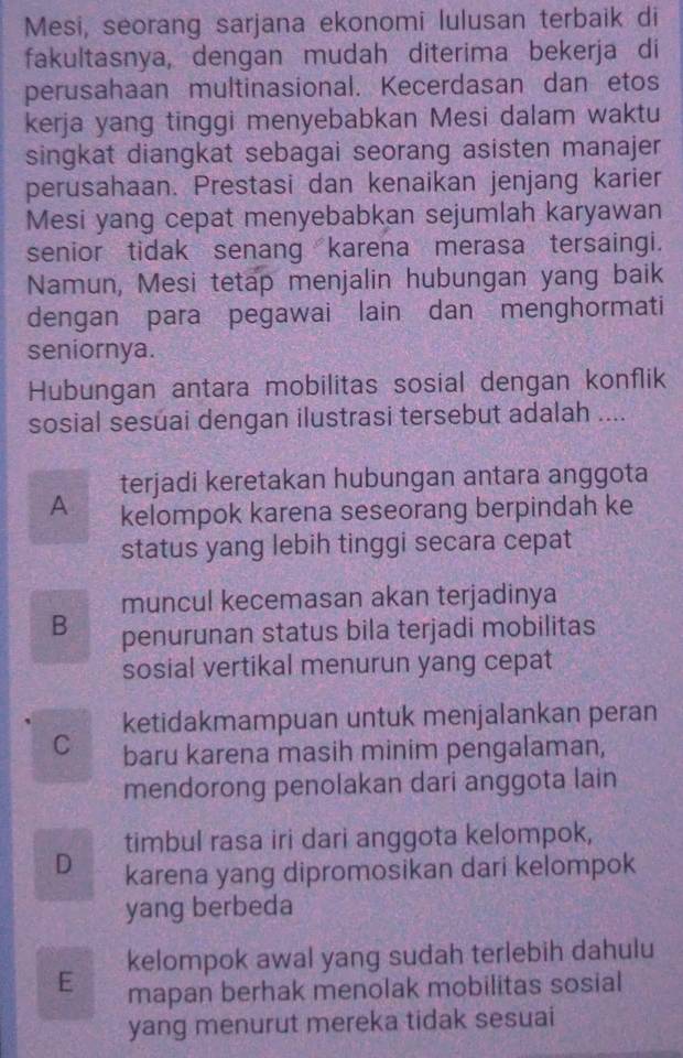 Mesi, seorang sarjana ekonomi lulusan terbaik di
fakultasnya, dengan mudah diterima bekerja di
perusahaan multinasional. Kecerdasan dan etos
kerja yang tinggi menyebabkan Mesi dalam waktu
singkat diangkat sebagai seorang asisten manajer
perusahaan. Prestasi dan kenaikan jenjang karier
Mesi yang cepat menyebabkan sejumlah karyawan
senior tidak senang karena merasa tersaingi.
Namun, Mesi tetap menjalin hubungan yang baik
dengan para pegawai lain dan menghormati
seniornya.
Hubungan antara mobilitas sosial dengan konflik
sosial sesúai dengan ilustrasi tersebut adalah ....
terjadi keretakan hubungan antara anggota
A kelompok karena seseorang berpindah ke
status yang lebih tinggi secara cepat
muncul kecemasan akan terjadinya
B penurunan status bila terjadi mobilitas
sosial vertikal menurun yang cepat
ketidakmampuan untuk menjalankan peran
C baru karena masih minim pengalaman,
mendorong penolakan dari anggota lain
timbul rasa iri dari anggota kelompok,
D karena yang dipromosikan dari kelompok
yang berbeda
kelompok awal yang sudah terlebih dahulu
E mapan berhak menolak mobilitas sosial
yang menurut mereka tidak sesuai