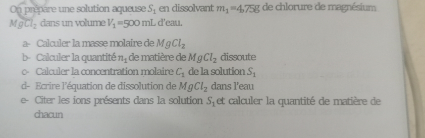 On prépare une solution aqueuse S_1 en dissolvant m_1=4.75g de chlorure de magnésium
MgCl_2 dans un volume V_1=500mL d'eau. 
a- Calculer la masse molaire de MgCl_2
b- Calculer la quantité n_1 de matière de MgCl_2 dissoute 
c- Calculer la concentration molaire C_1 de la solution S_1
d- Ecrire l’équation de dissolution de MgCl_2 dans l’eau 
e- Citer les ions présents dans la solution S_1 et calculer la quantité de matière de 
chacun