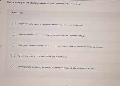 All of the following are true about conventional mortgages discussed in the video, except
Multiple Chorce
Buyers are usually required to make a down payrsent of opproximately 5 to 10 pencent.
The interest rates an conventional morigages are higher initially than edjustable morgages.
Each monthly payment is foed for a set period of tine and then they may adjust if the market interest rate has risen.
Typically, the length for this type of mortgage is 15, 20, or 30 years
Monthly payments are foed and the poyment for principal and imenist will not chonge over the life of the lean