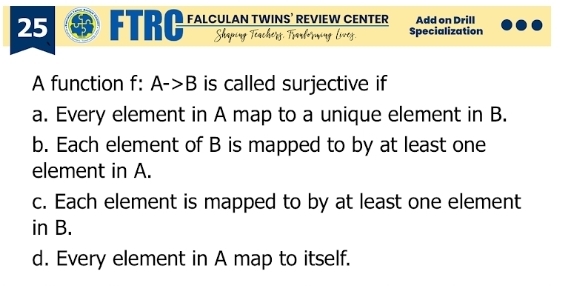 FTRC FALCULAN TWINS’ REVIEW CENTER Add on Drill
Shaping Teache Specialization
Lrer
A function f: A->B is called surjective if
a. Every element in A map to a unique element in B.
b. Each element of B is mapped to by at least one
element in A.
c. Each element is mapped to by at least one element
in B.
d. Every element in A map to itself.