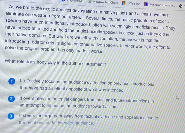 LogMein 123 Newrow Test Check Office 365 Minecraft Educatio...
As we battle the exotic species devastating our native plants and animals, we must
eliminate one weapon from our arsenal. Several times, the native predators of exotic
species have been intentionally introduced, often with seemingly beneficial results. They
have indeed attacked and held the original exotic species in check, just as they did in
their native domains. But what are we left with? Too often, the answer is that the
introduced predator sets its sights on other native species. In other words, the effort to
solve the original problem has only made it worse.
What role does irony play in the author's argument?
It effectively focuses the audience's attention on previous introductions
that have had an effect opposite of what was intended.
2 It overstates the potential dangers from past and future introductions in
an attempt to influence the audience toward action.
It steers the argument away from factual evidence and appeals instead to
the emotions of the intended audience.