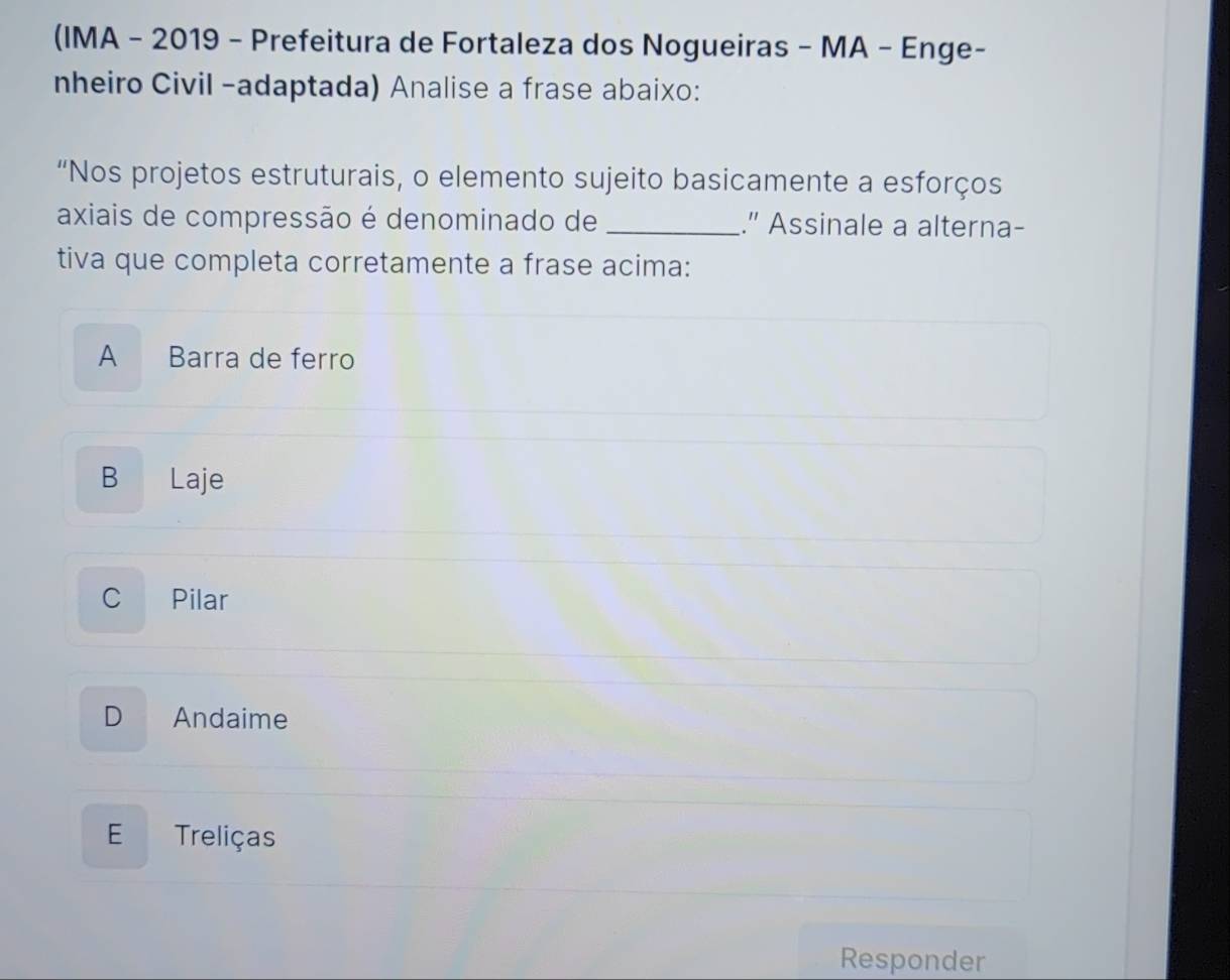 (IMA - 2019 - Prefeitura de Fortaleza dos Nogueiras - MA - Enge-
nheiro Civil -adaptada) Analise a frase abaixo:
“Nos projetos estruturais, o elemento sujeito basicamente a esforços
axiais de compressão é denominado de _." Assinale a alterna-
tiva que completa corretamente a frase acima:
A Barra de ferro
B Laje
C Pilar
D Andaime
E Treliças
Responder