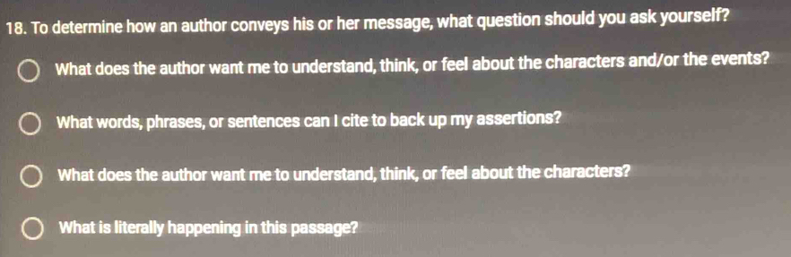 To determine how an author conveys his or her message, what question should you ask yourself? 
What does the author want me to understand, think, or feel about the characters and/or the events? 
What words, phrases, or sentences can I cite to back up my assertions? 
What does the author want me to understand, think, or feel about the characters? 
What is literally happening in this passage?