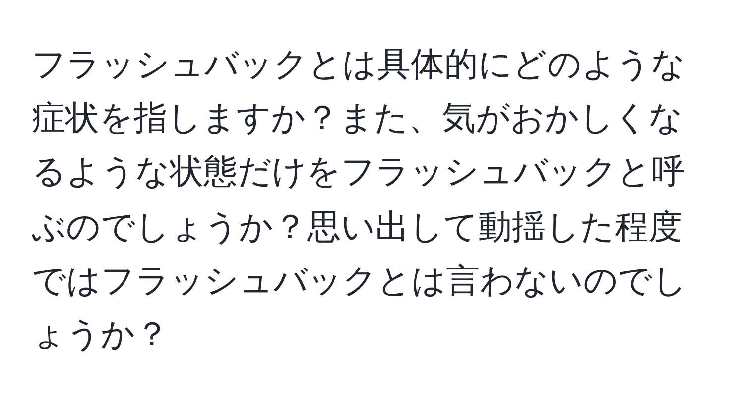 フラッシュバックとは具体的にどのような症状を指しますか？また、気がおかしくなるような状態だけをフラッシュバックと呼ぶのでしょうか？思い出して動揺した程度ではフラッシュバックとは言わないのでしょうか？