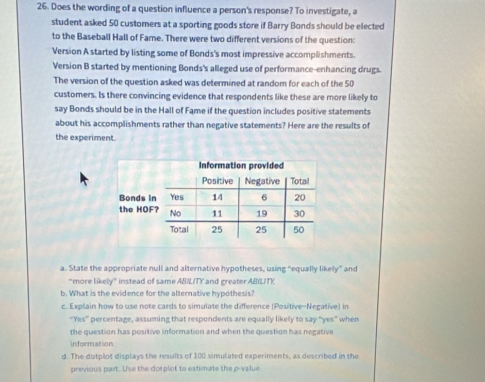 Does the wording of a question influence a person's response? To investigate, a 
student asked 50 customers at a sporting goods store if Barry Bonds should be elected 
to the Baseball Hall of Fame. There were two different versions of the question: 
Version A started by listing some of Bonds's most impressive accomplishments. 
Version B started by mentioning Bonds's alleged use of performance-enhancing drugs. 
The version of the question asked was determined at random for each of the 50
customers. Is there convincing evidence that respondents like these are more likely to 
say Bonds should be in the Hall of Fame if the question includes positive statements 
about his accomplishments rather than negative statements? Here are the results of 
the experiment. 
a. State the appropriate null and alternative hypotheses, using “equally likely” and 
“more likely” instead of same ABILITY and greater ABILITY. 
b. What is the evidence for the alternative hypothesis? 
c. Explain how to use note cards to simulate the difference (Positive-Negative) in 
“Yes' percentage, assuming that respondents are equally likely to say "yes” when 
the question has positive information and when the question has negative 
information 
d. The dotplot displays the results of 100 simulated experiments, as described in the 
previous part. Use the dotplot to estimate the p -value