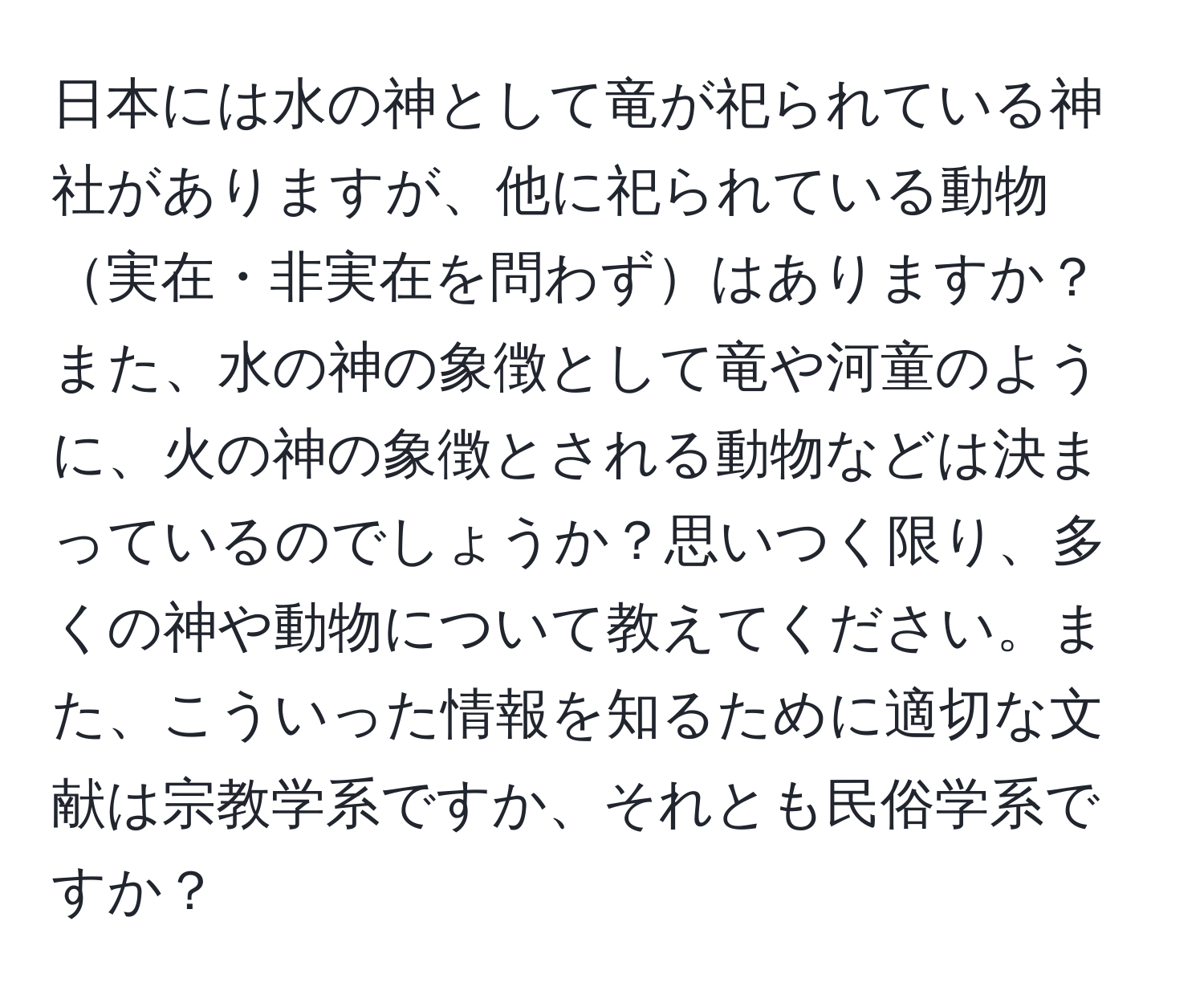 日本には水の神として竜が祀られている神社がありますが、他に祀られている動物実在・非実在を問わずはありますか？また、水の神の象徴として竜や河童のように、火の神の象徴とされる動物などは決まっているのでしょうか？思いつく限り、多くの神や動物について教えてください。また、こういった情報を知るために適切な文献は宗教学系ですか、それとも民俗学系ですか？