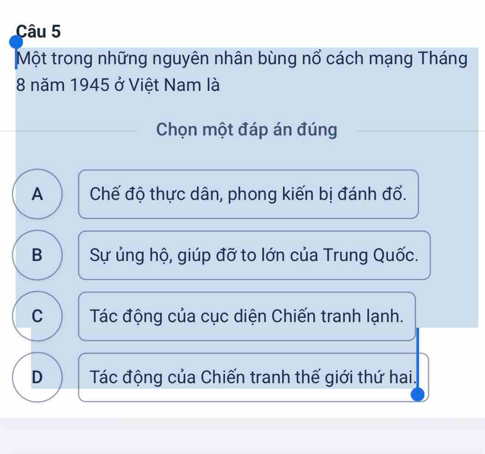 Một trong những nguyên nhân bùng nổ cách mạng Tháng
8 năm 1945 ở Việt Nam là
Chọn một đáp án đúng
A Chế độ thực dân, phong kiến bị đánh đổ.
B Sự ủng hộ, giúp đỡ to lớn của Trung Quốc.
C Tác động của cục diện Chiến tranh lạnh.
D Tác động của Chiến tranh thế giới thứ hai.