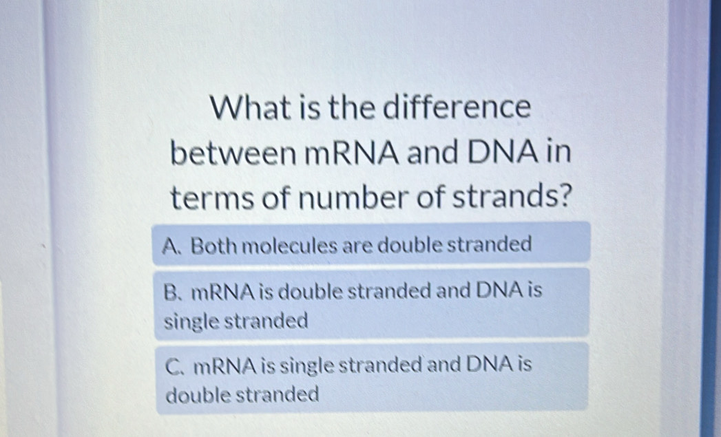 What is the difference
between mRNA and DNA in
terms of number of strands?
A. Both molecules are double stranded
B. mRNA is double stranded and DNA is
single stranded
C. mRNA is single stranded and DNA is
double stranded