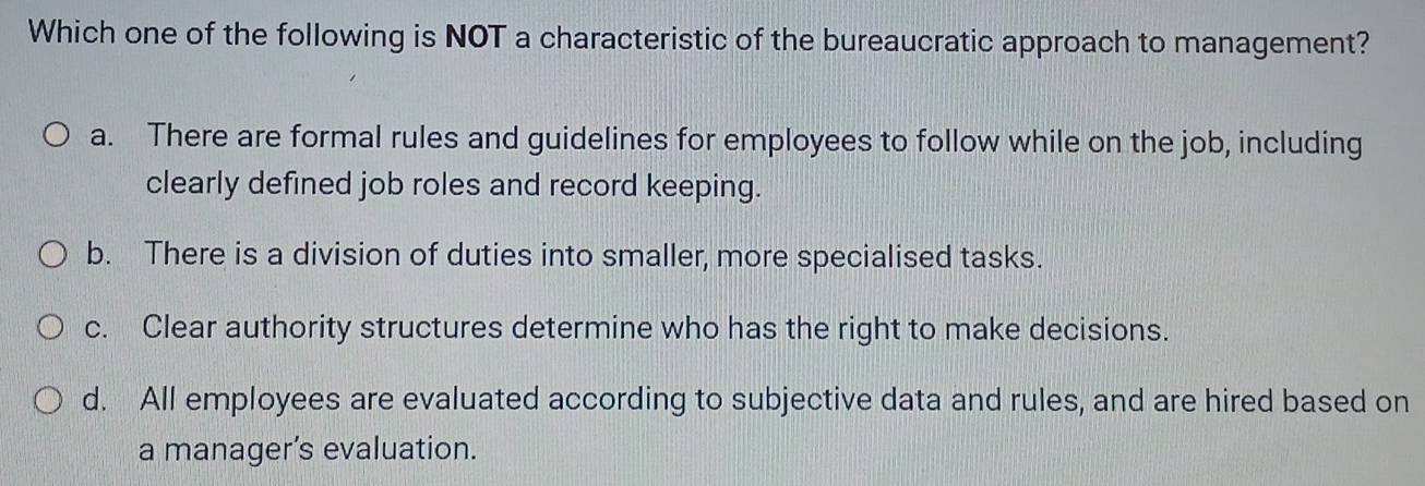 Which one of the following is NOT a characteristic of the bureaucratic approach to management?
a. There are formal rules and guidelines for employees to follow while on the job, including
clearly defined job roles and record keeping.
b. There is a division of duties into smaller, more specialised tasks.
c. Clear authority structures determine who has the right to make decisions.
d. All employees are evaluated according to subjective data and rules, and are hired based on
a manager’s evaluation.