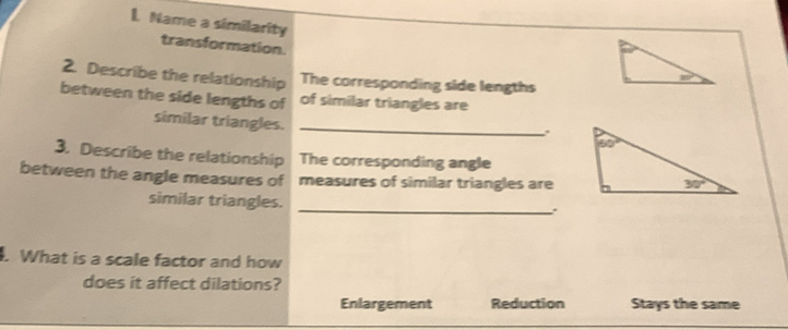 Name a similarity
transformation.
2. Describe the relationship The corresponding side lengths
between the side lengths of of similar triangles are
similar triangles._
3. Describe the relationship The corresponding angle
between the angle measures of measures of similar triangles are
similar triangles.
_.
What is a scale factor and how
does it affect dilations?
Enlargement Reduction Stays the same