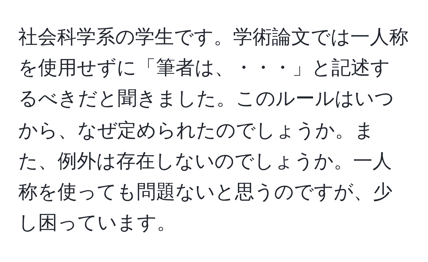 社会科学系の学生です。学術論文では一人称を使用せずに「筆者は、・・・」と記述するべきだと聞きました。このルールはいつから、なぜ定められたのでしょうか。また、例外は存在しないのでしょうか。一人称を使っても問題ないと思うのですが、少し困っています。