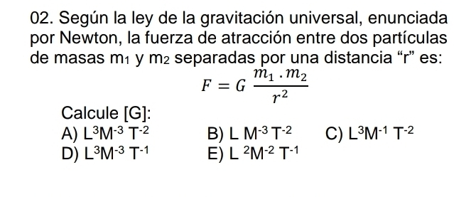 Según la ley de la gravitación universal, enunciada
por Newton, la fuerza de atracción entre dos partículas
de masas m₁ y m² separadas por una distancia “ r ” es:
F=Gfrac m_1.m_2r^2
Calcule [G]
A) L^3M^(-3)T^(-2) B) LM^(-3)T^(-2) C) L^3M^(-1)T^(-2)
D) L^3M^(-3)T^(-1) E) L^2M^(-2)T^(-1)