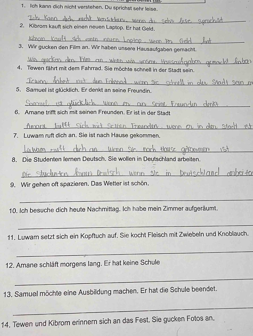 Ich kann dich nicht verstehen. Du sprichst sehr leise. 
_ 
2. Kibrom kauft sich einen neuen Laptop. Er hat Geld. 
_ 
3. Wir gucken den Film an. Wir haben unsere Hausaufgaben gemacht. 
_ 
4. Tewen fährt mit dem Fahrrad. Sie möchte schnell in der Stadt sein. 
_ 
5. Samuel ist glücklich. Er denkt an seine Freundin. 
_ 
6. Amane trifft sich mit seinen Freunden. Er ist in der Stadt 
_ 
7. Luwam ruft dich an. Sie ist nach Hause gekommen. 
_ 
8. Die Studenten lernen Deutsch. Sie wollen in Deutschland arbeiten. 
_ 
9. Wir gehen oft spazieren. Das Wetter ist schön. 
_ 
10. Ich besuche dich heute Nachmittag. Ich habe mein Zimmer aufgeräumt. 
_ 
11. Luwam setzt sich ein Kopftuch auf. Sie kocht Fleisch mit Zwiebeln und Knoblauch. 
_ 
12. Amane schläft morgens lang. Er hat keine Schule 
_ 
13. Samuel möchte eine Ausbildung machen. Er hat die Schule beendet. 
_ 
14. Tewen und Kibrom erinnern sich an das Fest. Sie gucken Fotos an.