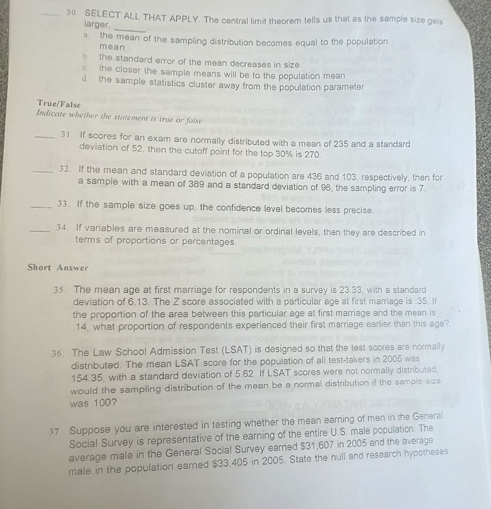 SELECT ALL THAT APPLY. The central limit theorem tells us that as the sample size gets
larger,
_
the mean of the sampling distribution becomes equal to the population
mean
b the standard error of the mean decreases in size
c the closer the sample means will be to the population mean
d the sample statistics cluster away from the population parameter
True/False
Indicate whether the statement is true or false
_31. If scores for an exam are normally distributed with a mean of 235 and a standard
deviation of 52, then the cutoff point for the top 30% is 270.
_32. If the mean and standard deviation of a population are 436 and 103, respectively, then for
a sample with a mean of 389 and a standard deviation of 96, the sampling error is 7.
_33. If the sample size goes up, the confidence level becomes less precise.
_34. If variables are measured at the nominal or ordinal levels, then they are described in
terms of proportions or percentages.
Short Answer
35. The mean age at first marriage for respondents in a survey is 23.33, with a standard
deviation of 6.13. The Z score associated with a particular age at first marriage is . 35. If
the proportion of the area between this particular age at first marriage and the mean is
14, what proportion of respondents experienced their first marriage earlier than this age?
36. The Law School Admission Test (LSAT) is designed so that the test scores are normally
distributed. The mean LSAT score for the population of all test-takers in 2005 was
154.35, with a standard deviation of 5.62. If LSAT scores were not normally distributed,
would the sampling distribution of the mean be a normal distribution if the sample size
was 100?
37. Suppose you are interested in testing whether the mean earning of men in the General
Social Survey is representative of the earning of the entire U.S. male population. The
average male in the General Social Survey earned $31,607 in 2005 and the average
male in the population earned $33,405 in 2005. State the null and research hypotheses.
