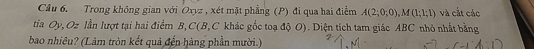 Trong không gian với Oxyz , xét mặt phẳng (P) đi qua hai điểm A(2;0;0), M(1;1;1) và cắt các 
tia Oy, Oz lần lượt tại hai điểm B, C (B, C khác gốc toạ độ O). Diện tích tam giác ABC nhỏ nhất bằng 
bao nhiêu? (Làm tròn kết quả đến hàng phần mười.)