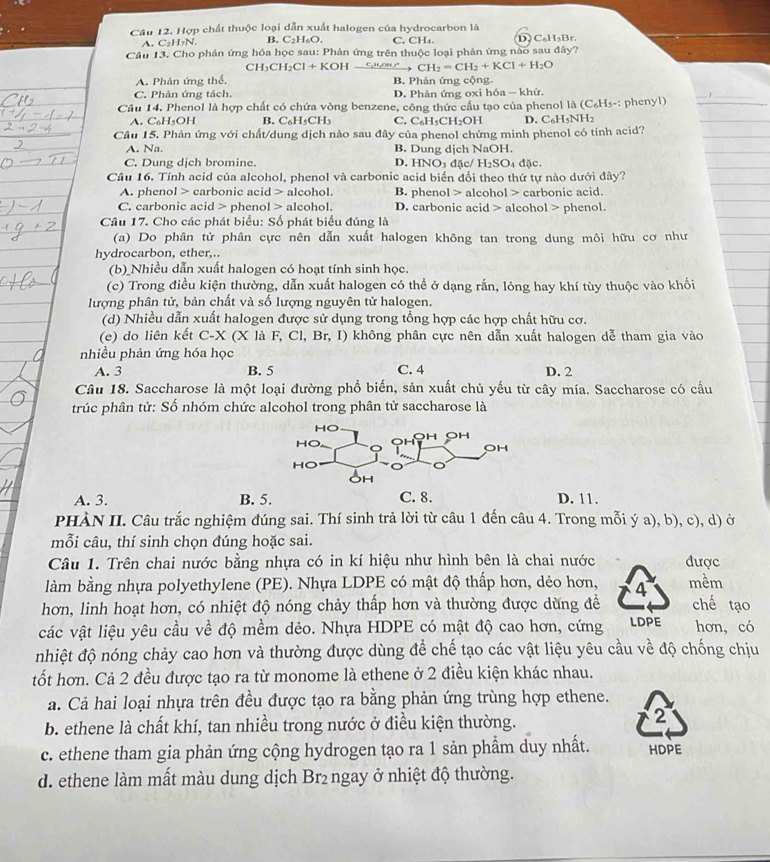 Hợp chất thuộc loại dẫn xuất halogen của hydrocarbon là
A. C_2H_7N. B. C_2F 16O. C. CH₄. D. C₆H₃Br.
Câu 13. Cho phản ứng hóa học sau: Phản ứng trên thuộc loại phản ứng nào sau đây?
C H_3CH_2Cl+KOH C₂H₆OH.t" CH_2=CH_2+KCl+H_2O
A. Phản ứng thế. B. Phản ứng cộng.
C. Phản ứng tách. D. Phản ứng oxi hóa - khử.
Câu 14. Phenol là hợp chất có chứa vòng benzene, công thức cấu tạo của phenol là (C_6H_5-: : phenyl)
A. C_6H_5OH B. C_6H_5CH_3 C. C_6H_5CH_2O H D. C₆H₃NH2
Câu 15. Phản ứng với chất/dung dịch nào sau đây của phenol chứng minh phenol có tính acid?
A. Na. B. Dung djch NaOH.
C. Dung dịch bromine. D. HNO₃ đặc/ H_2SO_4d ặc.
Câu 16. Tính acid của alcohol, phenol và carbonic acid biến đổi theo thứ tự nào dưới đây?
A. phenol > carbonic acid alcohol. B. phenol alcohol > carbonic acid.
C. carbonic acid > phenol alcohol. D. carbonic acid > alcohol > phenol.
Câu 17. Cho các phát biểu: Số phát biểu đúng là
(a) Do phân tử phân cực nên dẫn xuất halogen không tan trong dung môi hữu cơ như
hydrocarbon, ether,..
(b)_Nhiều dẫn xuất halogen có hoạt tính sinh học.
(c) Trong điều kiện thường, dẫn xuất halogen có thể ở dạng rắn, lỏng hay khí tùy thuộc vào khối
lượng phân tử, bản chất và số lượng nguyên tử halogen.
(d) Nhiều dẫn xuất halogen được sử dụng trong tổng hợp các hợp chất hữu cơ.
(e) do liên kết C-X(X la F,Cl,Br,I) không phân cực nên dẫn xuất halogen dễ tham gia vào
nhiều phản ứng hóa học
A. 3 B. 5 C. 4 D. 2
Câu 18. Saccharose là một loại đường phổ biến, sản xuất chủ yếu từ cây mía. Saccharose có cấu
trúc phân tử: Số nhóm chức alcohol trong phân tử saccharose là
A. 3. B. 5. C. 8. D. 11.
PHÀN II. Câu trắc nghiệm đúng sai. Thí sinh trả lời từ câu 1 đến câu 4. Trong mỗi ý a), b), c), d) ở
mỗi câu, thí sinh chọn đúng hoặc sai.
Câu 1. Trên chai nước bằng nhựa có in kí hiệu như hình bên là chai nước được
làm bằng nhựa polyethylene (PE). Nhựa LDPE có mật độ thấp hơn, dẻo hơn, 4 mềm
hơn, linh hoạt hơn, có nhiệt độ nóng chảy thấp hơn và thường được dùng đề chế tạo
các vật liệu yêu cầu về độ mềm dẻo. Nhựa HDPE có mật độ cao hơn, cứng LDPE hơn, có
nhiệt độ nóng chảy cao hơn và thường được dùng để chế tạo các vật liệu yêu cầu về độ chống chịu
tốt hơn. Cả 2 đều được tạo ra từ monome là ethene ở 2 điều kiện khác nhau.
a. Cả hai loại nhựa trên đều được tạo ra bằng phản ứng trùng hợp ethene.
b. ethene là chất khí, tan nhiều trong nước ở điều kiện thường.
2
c. ethene tham gia phản ứng cộng hydrogen tạo ra 1 sản phẩm duy nhất. HDPE
d. ethene làm mất màu dung dịch Br₂ngay ở nhiệt độ thường.