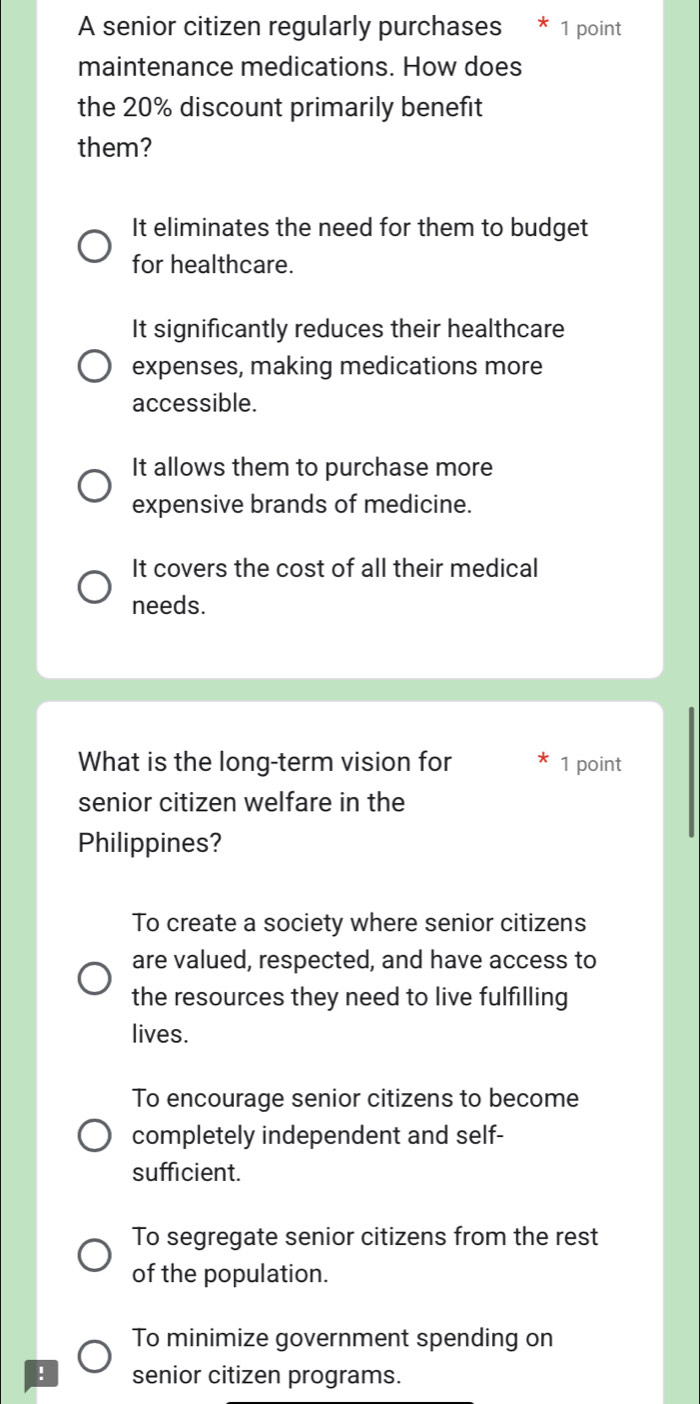 A senior citizen regularly purchases * 1 point
maintenance medications. How does
the 20% discount primarily benefit
them?
It eliminates the need for them to budget
for healthcare.
It significantly reduces their healthcare
expenses, making medications more
accessible.
It allows them to purchase more
expensive brands of medicine.
It covers the cost of all their medical
needs.
What is the long-term vision for 1 point
senior citizen welfare in the
Philippines?
To create a society where senior citizens
are valued, respected, and have access to
the resources they need to live fulfilling
lives.
To encourage senior citizens to become
completely independent and self-
sufficient.
To segregate senior citizens from the rest
of the population.
To minimize government spending on
! senior citizen programs.