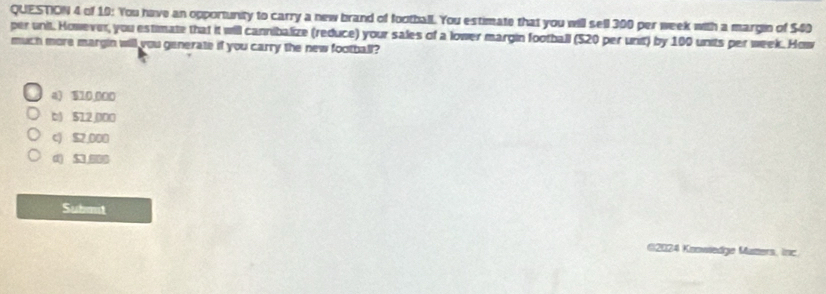 of 10: You have an opportunity to carry a new brand of football. You estimate that you will sell 300 per week with a margin of $40
per unit. However, you estimate that it will cannibalize (reduce) your sales of a lower margin football (520 per unit) by 100 units per week. How
much more margin will you generate if you carry the new football?
a) $10,000
b) 512000
c) $2,000
d) 5 0
Submit
(2024 Knowiedge Mamers, inc