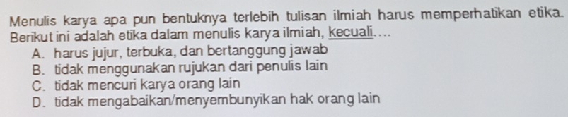 Menulis karya apa pun bentuknya terlebih tulisan ilmiah harus memperhatikan etika.
Berikutini adalah etika dalam menulis karya ilmiah, kecuali...
A. harus jujur, terbuka, dan bertanggung jawab
B. tidak menggunakan rujukan dari penulis lain
C. tidak mencuri karya orang lain
D. tidak mengabaikan/menyembunyikan hak orang lain