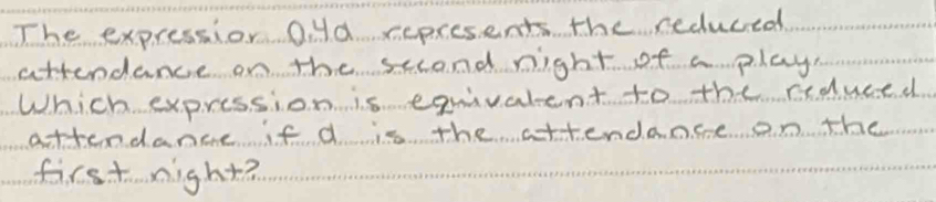 The expressior O. yd ccpresents the reduced 
attendance on the sccond night of a play 
Which expression is equivalent to the rduced 
attendance if d is the attendance on the 
first night?