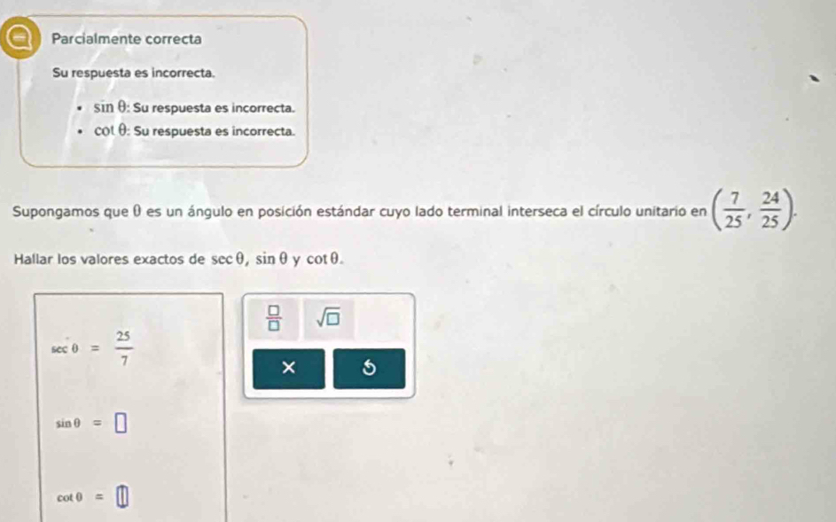 a Parcialmente correcta
Su respuesta es incorrecta.
sin θ : Su respuesta es incorrecta.
col θ : Su respuesta es incorrecta.
Supongamos que 0 es un ángulo en posición estándar cuyo lado terminal interseca el círculo unitario en ( 7/25 , 24/25 ). 
Hallar los valores exactos de sec θ , sin θ y cot θ.
 □ /□   sqrt(□ )
sec θ = 25/7 
×
sin θ =□
cot θ =□