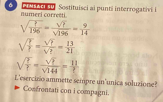 PENSACI SU Sostituisci ai punti interrogativi i 
numeri corretti.
sqrt(frac ?)196= sqrt(?)/sqrt(196) = 9/14 
sqrt(frac ?)?= sqrt(?)/sqrt(?) = 13/21 
sqrt(frac ?)?= sqrt(?)/sqrt(144) = 11/? 
L’esercizio ammette sempre un’unica soluzione? 
Confrontati con i compagni.