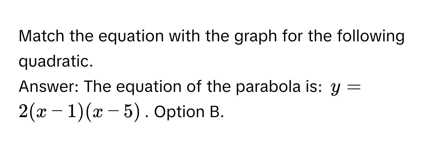 Match the equation with the graph for the following quadratic. 
Answer: The equation of the parabola is: $y = 2(x - 1)(x - 5)$. Option B.