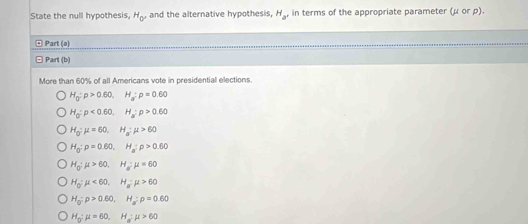 State the null hypothesis, H_0 , and the alternative hypothesis, H_a , in terms of the appropriate parameter (μ or p).
Part (a)
Part (b)
More than 60% of all Americans vote in presidential elections.
H_0:p>0.60, H_a:p=0.60
H_0:p<0.60, H_a:p>0.60
H_0:mu =60, H_a:mu >60
H_0:p=0.60, H_a:p>0.60
H_0:mu >60, H_a:mu =60
H_0:mu <60</tex>, H_a:mu >60
H_0:p>0.60, H_a:p=0.60
H_0:mu =60, H_a:mu >60