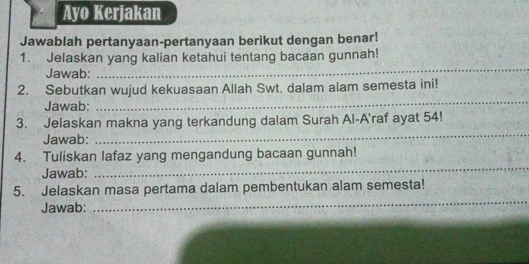 Ayo Kerjakan 
Jawablah pertanyaan-pertanyaan berikut dengan benar! 
_ 
1. Jelaskan yang kalian ketahui tentang bacaan gunnah! 
Jawab: 
2. Sebutkan wujud kekuasaan Allah Swt. dalam alam semesta ini! 
Jawab: 
_ 
3. Jelaskan makna yang terkandung dalam Surah Al-A'raf ayat 54! 
Jawab: 
_ 
_ 
4. Tuliskan lafaz yang mengandung bacaan gunnah! 
Jawab: 
5. Jelaskan masa pertama dalam pembentukan alam semesta! 
Jawab: 
_