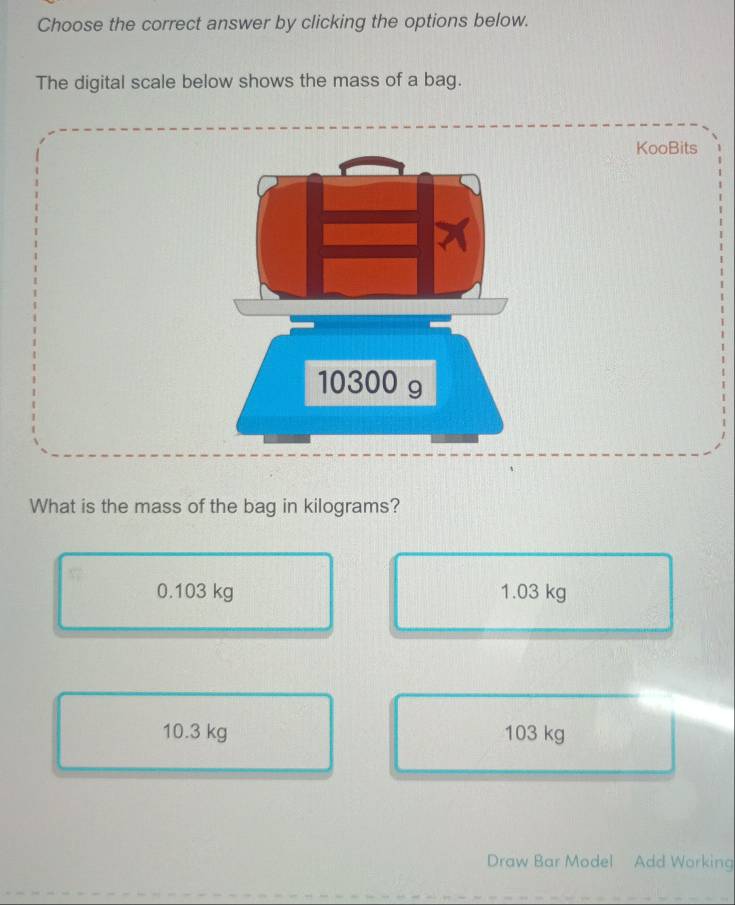 Choose the correct answer by clicking the options below.
The digital scale below shows the mass of a bag.
KooBits
10300 g
What is the mass of the bag in kilograms?
0.103 kg 1.03 kg
10.3 kg 103 kg
Draw Bar Model Add Working