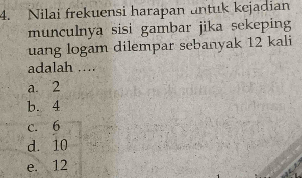 Nilai frekuensi harapan untuk kejadian
munculnya sisi gambar jika sekeping
uang logam dilempar sebanyak 12 kali
adalah ….
a. 2
b. 4
c. 6
d. 10
e. 12