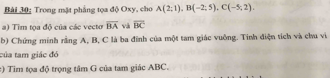 Trong mặt phẳng tọa độ Oxy, cho A(2;1), B(-2;5), C(-5;2). 
a) Tìm tọa độ của các vectơ overline BA và overline BC
b) Chứng minh rằng A, B, C là ba đỉnh của một tam giác vuông. Tính diện tích và chu vi 
của tam giác đó 
c) Tìm tọa độ trọng tâm G của tam giác ABC.