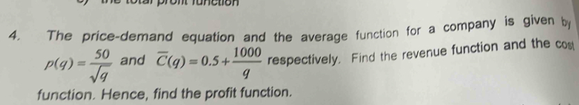 ronetion 
4, The price-demand equation and the average function for a company is given by
p(q)= 50/sqrt(q)  and overline C(q)=0.5+ 1000/q  respectively. Find the revenue function and the cos 
function. Hence, find the profit function.