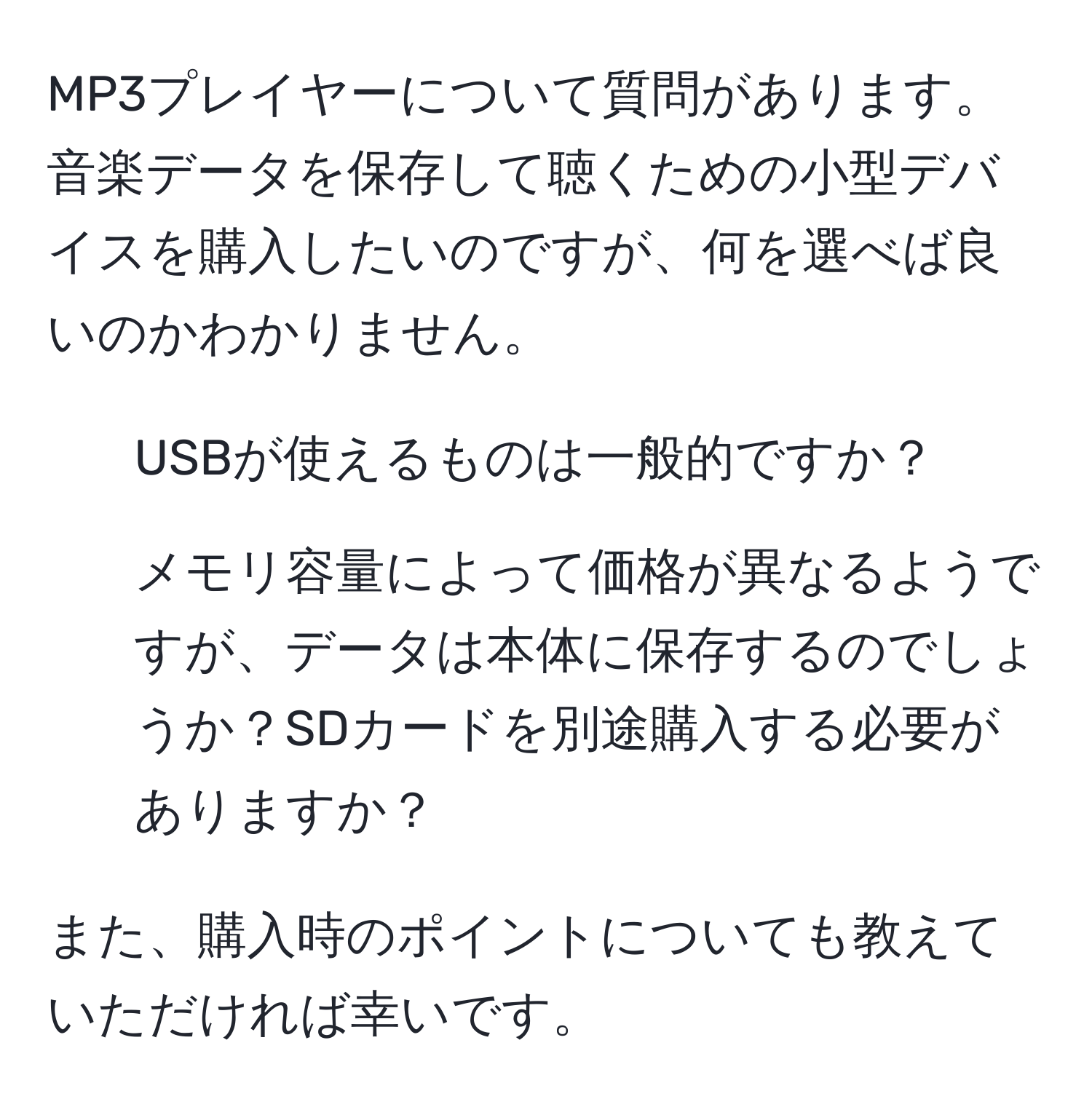 MP3プレイヤーについて質問があります。音楽データを保存して聴くための小型デバイスを購入したいのですが、何を選べば良いのかわかりません。  

1. USBが使えるものは一般的ですか？  
2. メモリ容量によって価格が異なるようですが、データは本体に保存するのでしょうか？SDカードを別途購入する必要がありますか？  

また、購入時のポイントについても教えていただければ幸いです。