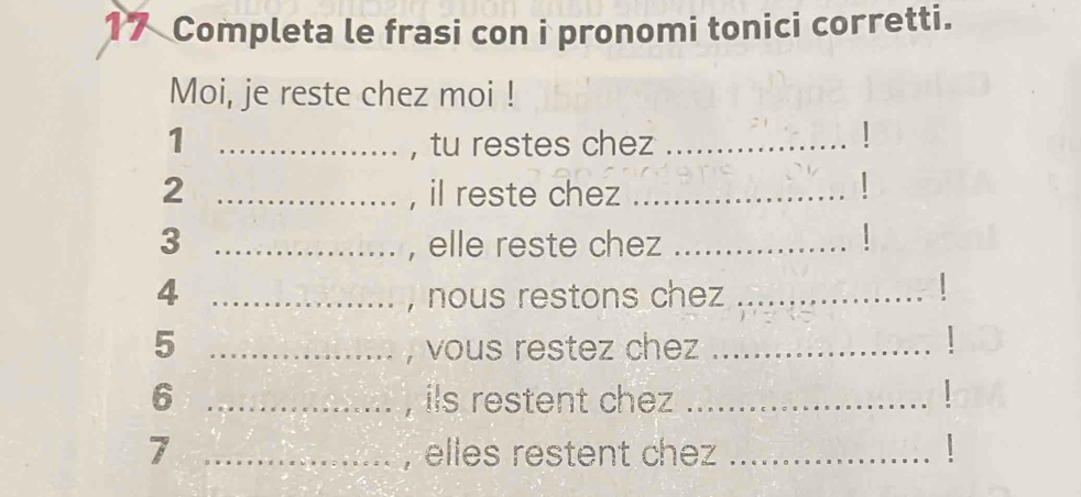 Completa le frasi con i pronomi tonici corretti. 
Moi, je reste chez moi ! 
1 _, tu restes chez_ 
2 _, il reste chez_ 

3 _, elle reste chez_ 
1 
_4 
, nous restons chez_ 
| 
_5 
, vous restez chez_ 
6 _, ils restent chez _L 
7 _, elles restent chez_