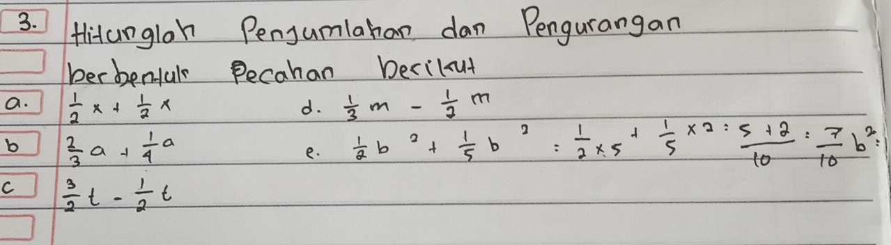 Hlitangloh Penjumlahan dan Pengurangan 
berbenful Pecahan becilut 
a.  1/2 x+ 1/2 x  1/3 m- 1/2 m
d. 
b  2/3 a+ 1/4 a
e.  1/2 b^2+ 1/5 b^2= 1/2 * 5+ 1/5 * 2= (5+2)/10 = 7/10 b^2=
C  3/2 t- 1/2 t